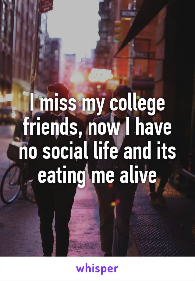 I miss my college friends, now I have no social life and its eating me alive