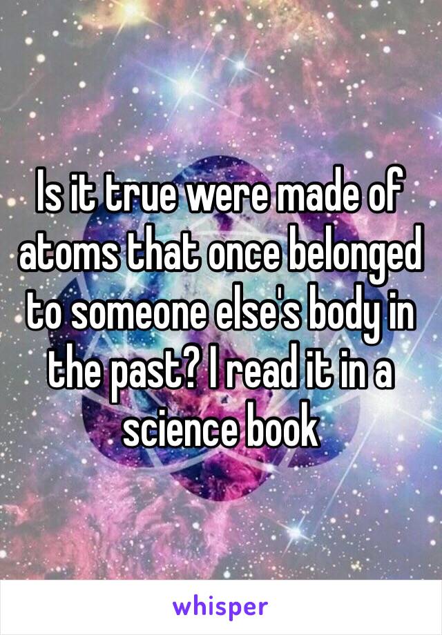 Is it true were made of atoms that once belonged to someone else's body in the past? I read it in a science book 