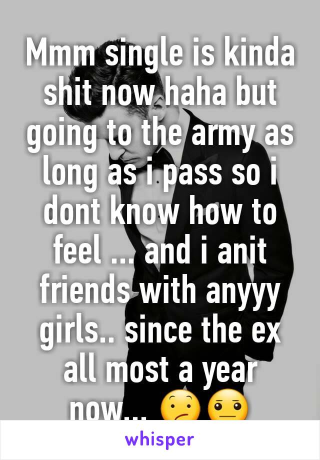 Mmm single is kinda shit now haha but going to the army as long as i pass so i dont know how to feel ... and i anit friends with anyyy girls.. since the ex all most a year now... 😕😐