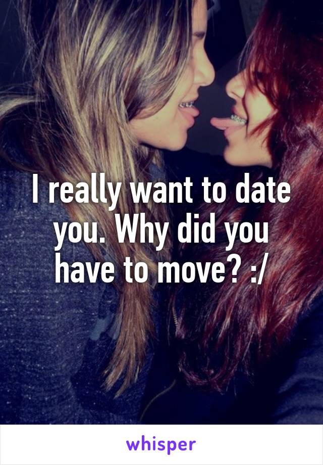 I really want to date you. Why did you have to move? :/