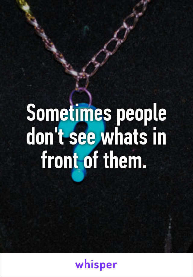 Sometimes people don't see whats in front of them. 