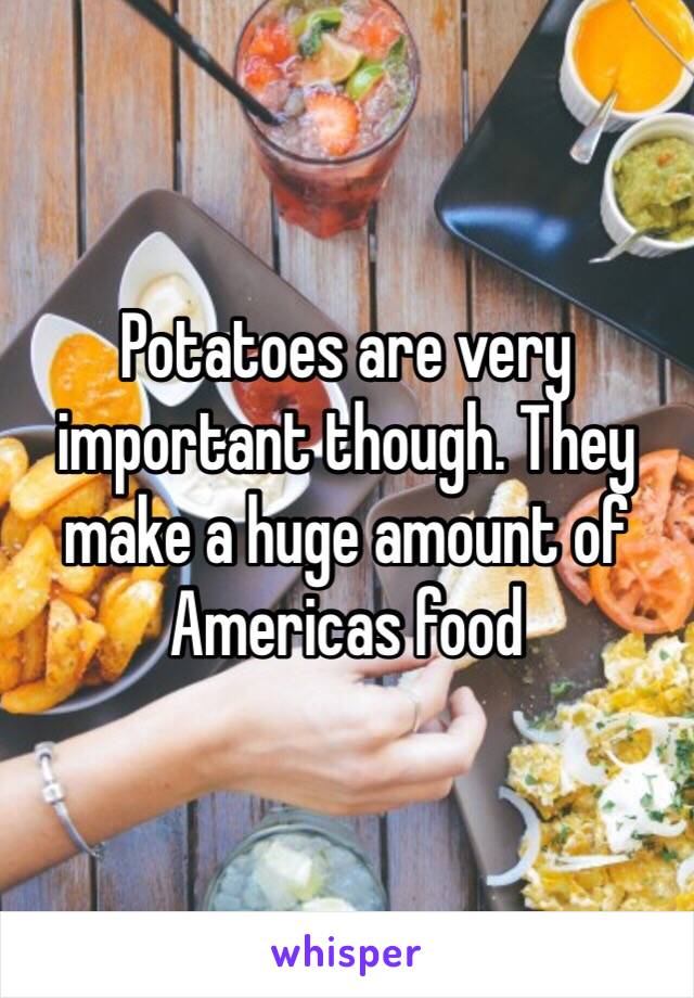 Potatoes are very important though. They make a huge amount of Americas food