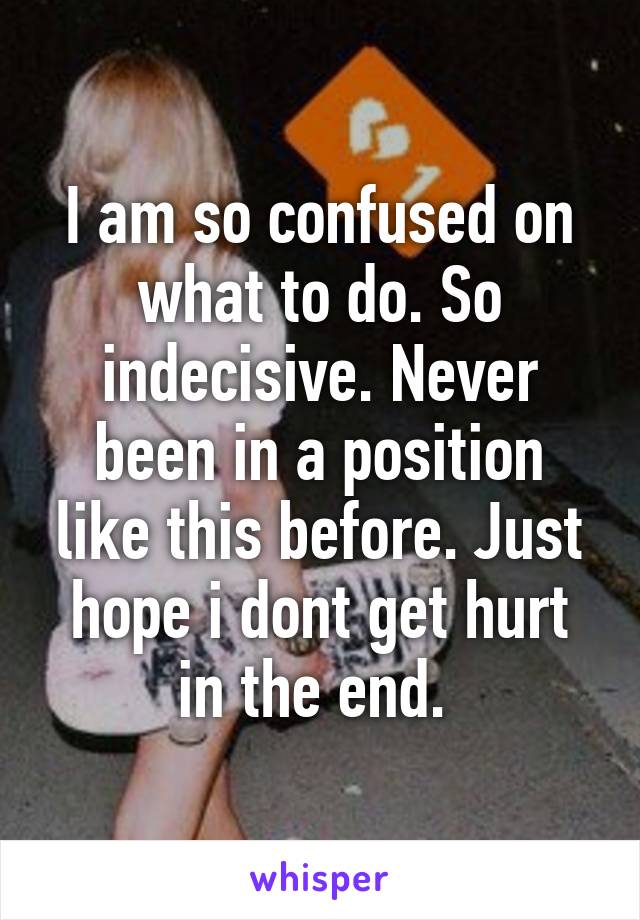 I am so confused on what to do. So indecisive. Never been in a position like this before. Just hope i dont get hurt in the end. 