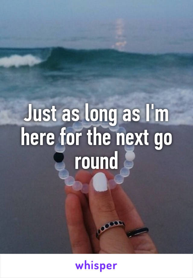 Just as long as I'm here for the next go round