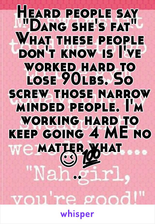 Heard people say "Dang she's fat" What these people don't know is I've worked hard to lose 90lbs. So screw those narrow minded people. I'm working hard to keep going 4 ME no matter what 😉💯..