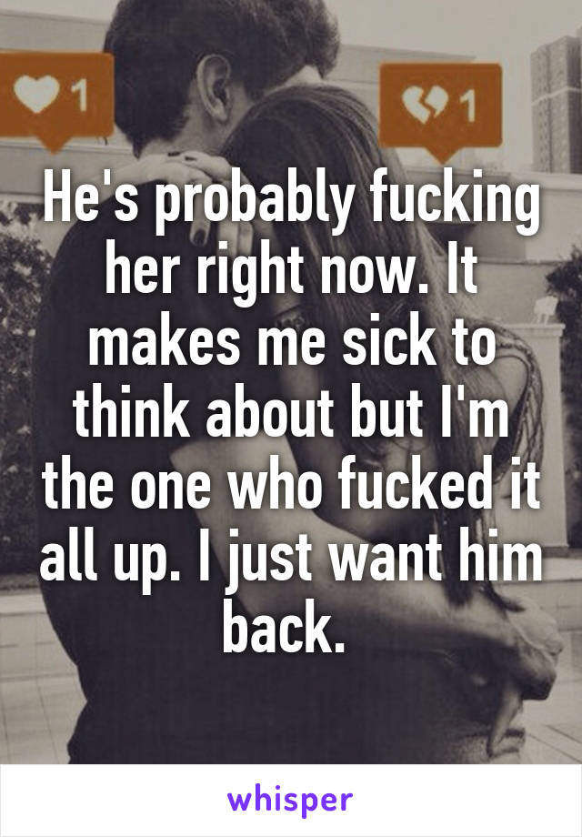 He's probably fucking her right now. It makes me sick to think about but I'm the one who fucked it all up. I just want him back. 