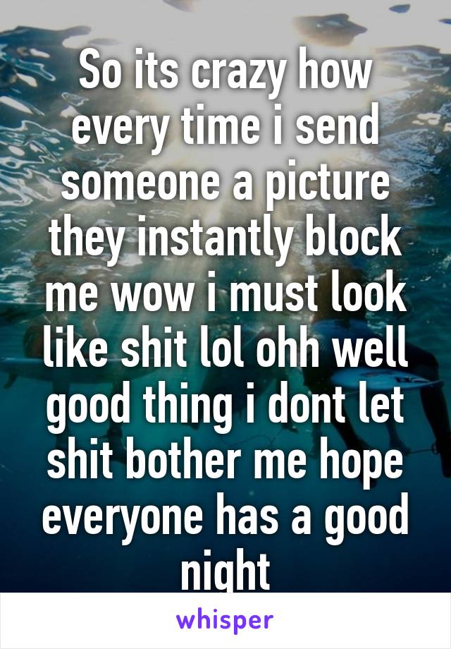 So its crazy how every time i send someone a picture they instantly block me wow i must look like shit lol ohh well good thing i dont let shit bother me hope everyone has a good night