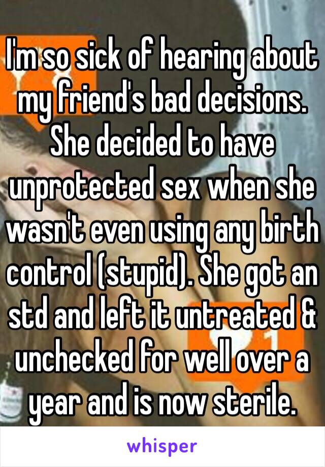 I'm so sick of hearing about my friend's bad decisions. She decided to have unprotected sex when she wasn't even using any birth control (stupid). She got an std and left it untreated & unchecked for well over a year and is now sterile. 