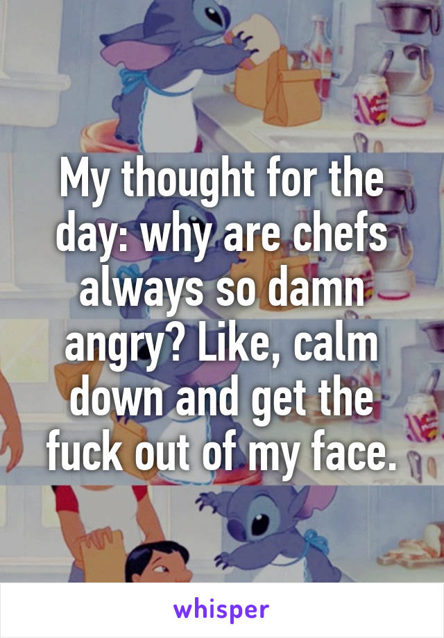 My thought for the day: why are chefs always so damn angry? Like, calm down and get the fuck out of my face.