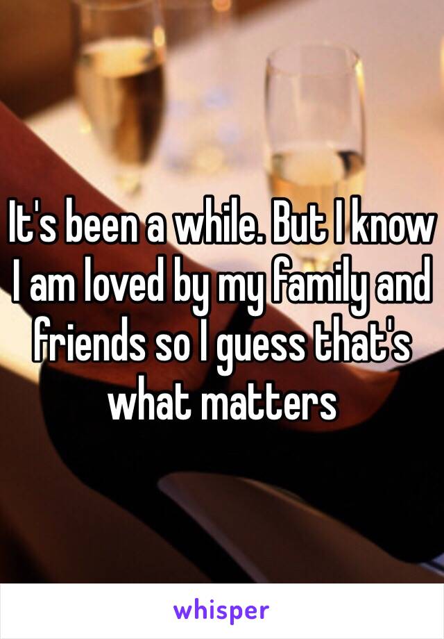 It's been a while. But I know I am loved by my family and friends so I guess that's what matters