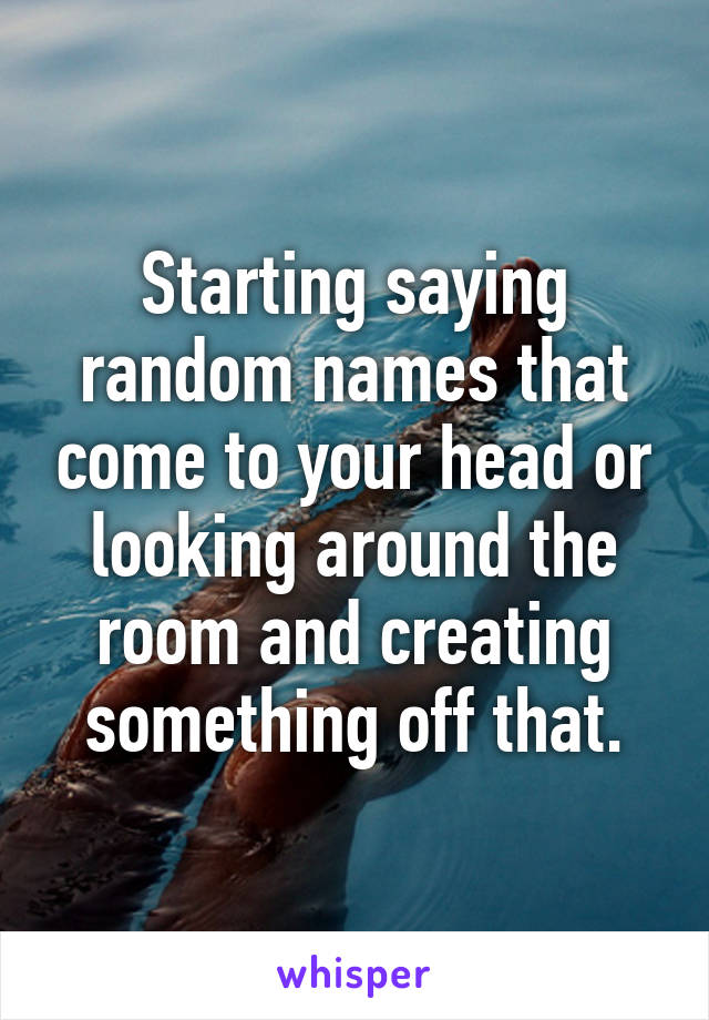 Starting saying random names that come to your head or looking around the room and creating something off that.