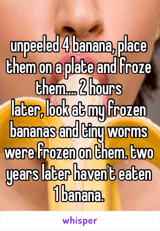 
unpeeled 4 banana, place them on a plate and froze them.... 2 hours 
later, look at my frozen bananas and tiny worms were frozen on them. two years later haven't eaten   1 banana. 