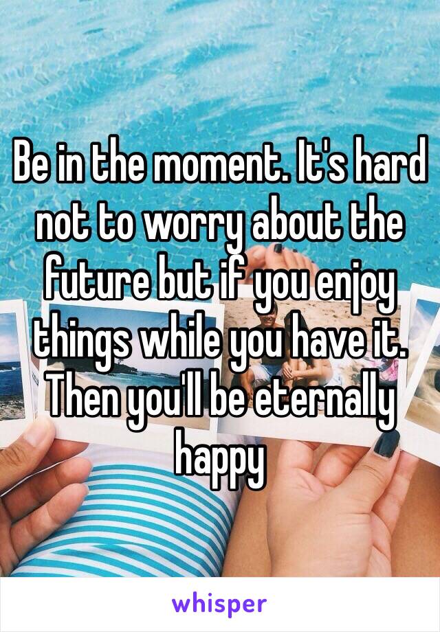 Be in the moment. It's hard not to worry about the future but if you enjoy things while you have it. Then you'll be eternally happy 