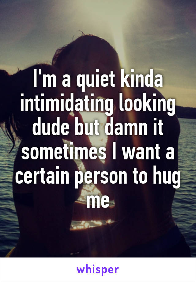 I'm a quiet kinda intimidating looking dude but damn it sometimes I want a certain person to hug me