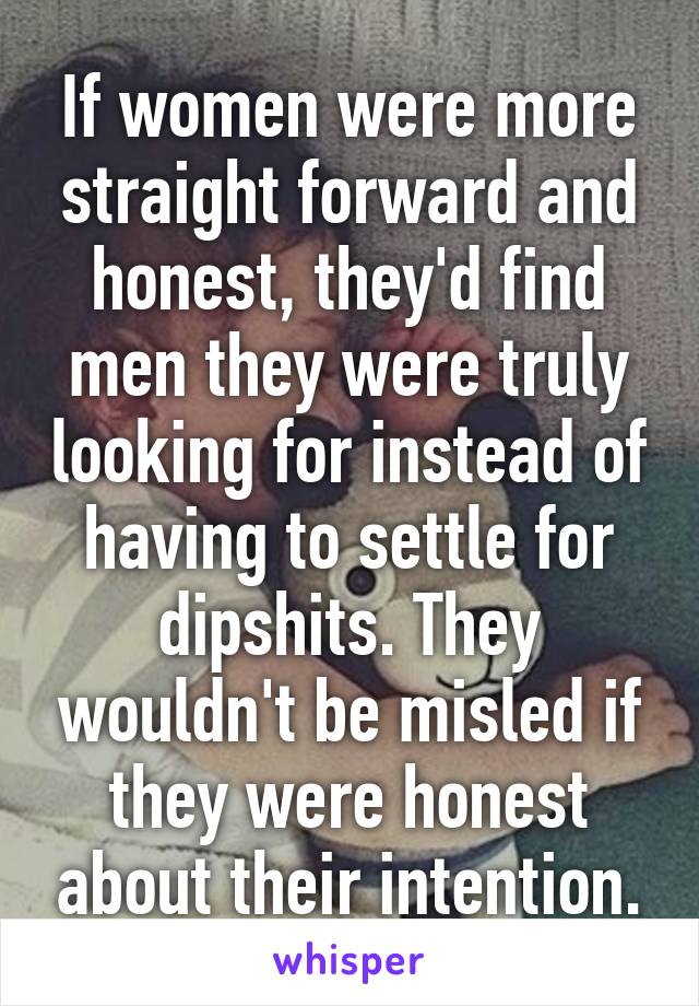 If women were more straight forward and honest, they'd find men they were truly looking for instead of having to settle for dipshits. They wouldn't be misled if they were honest about their intention.