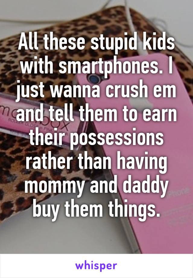 All these stupid kids with smartphones. I just wanna crush em and tell them to earn their possessions rather than having mommy and daddy buy them things.
