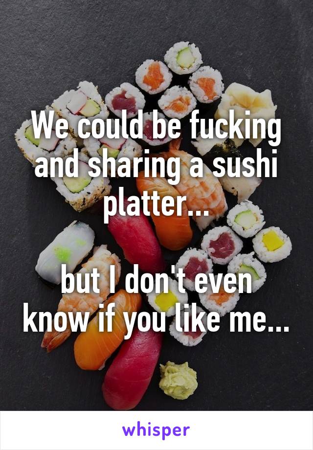 We could be fucking and sharing a sushi platter...

but I don't even know if you like me...