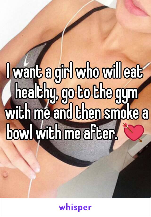 I want a girl who will eat healthy, go to the gym with me and then smoke a bowl with me after. 💘