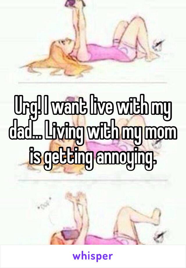 Urg! I want live with my dad... Living with my mom is getting annoying. 