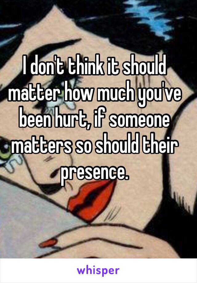 I don't think it should matter how much you've been hurt, if someone matters so should their presence.