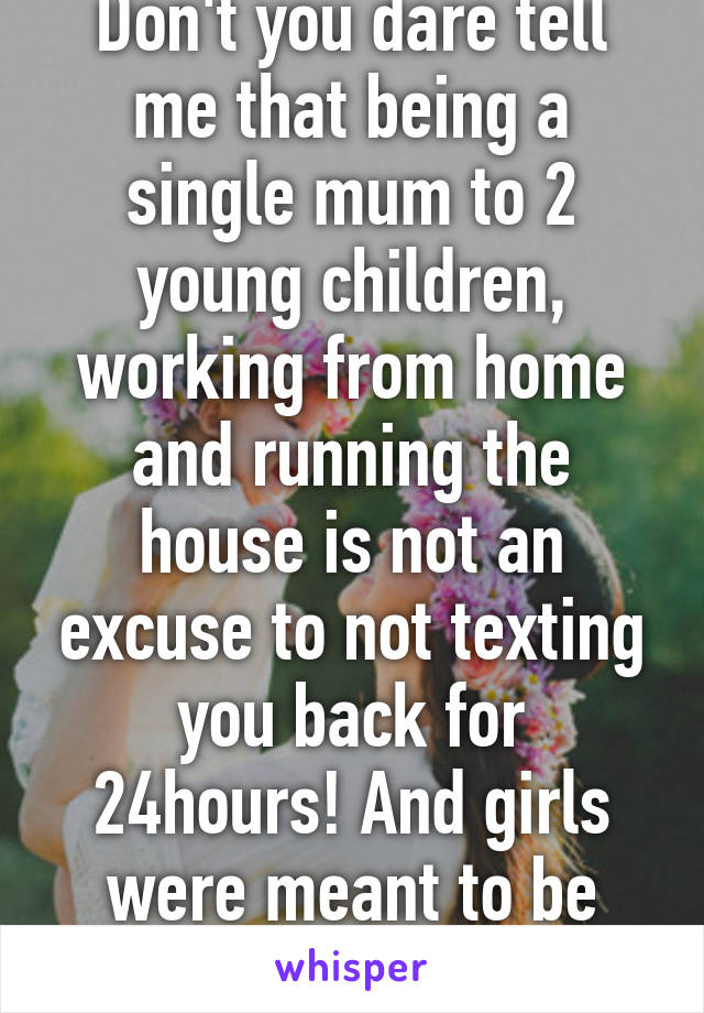 Don't you dare tell me that being a single mum to 2 young children, working from home and running the house is not an excuse to not texting you back for 24hours! And girls were meant to be clingy!