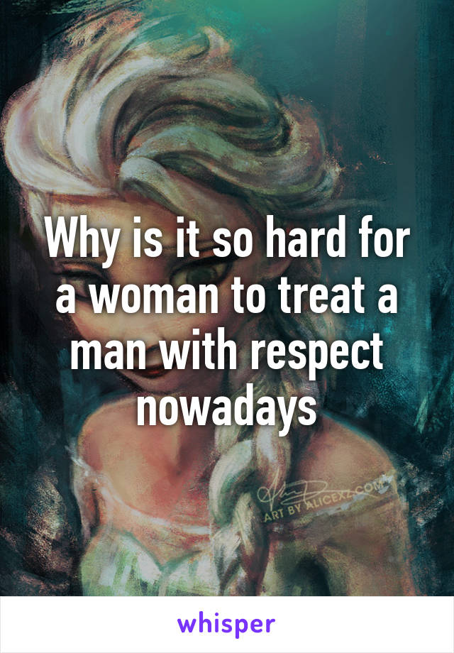 Why is it so hard for a woman to treat a man with respect nowadays