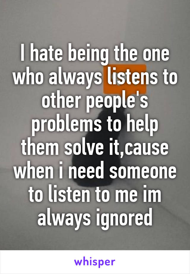 I hate being the one who always listens to other people's problems to help them solve it,cause when i need someone to listen to me im always ignored