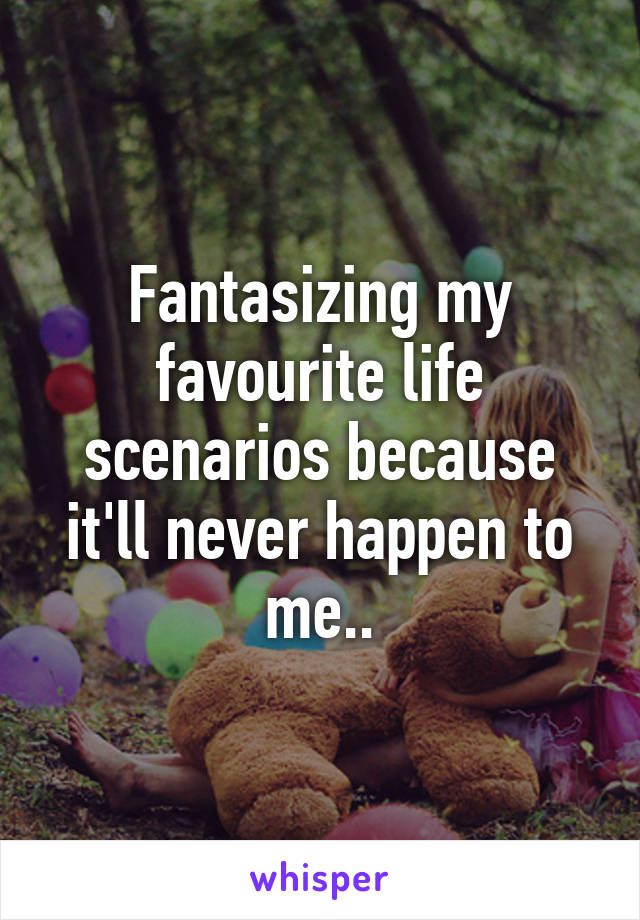 Fantasizing my favourite life scenarios because it'll never happen to me..