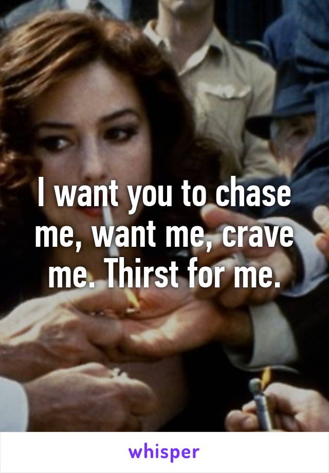 I want you to chase me, want me, crave me. Thirst for me.