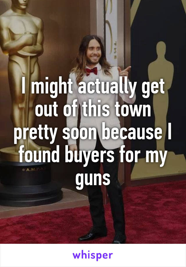 I might actually get out of this town pretty soon because I found buyers for my guns