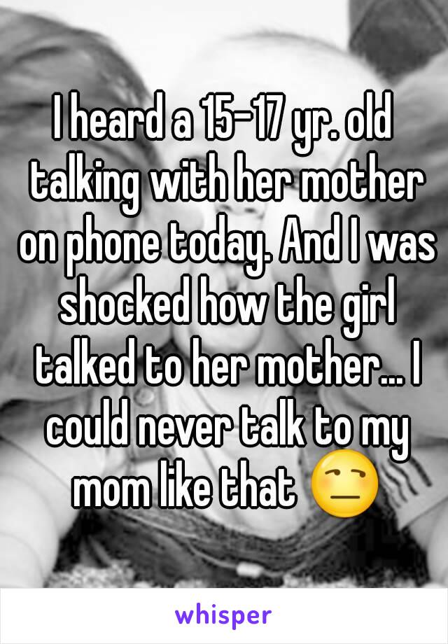 I heard a 15-17 yr. old talking with her mother on phone today. And I was shocked how the girl talked to her mother... I could never talk to my mom like that 😒