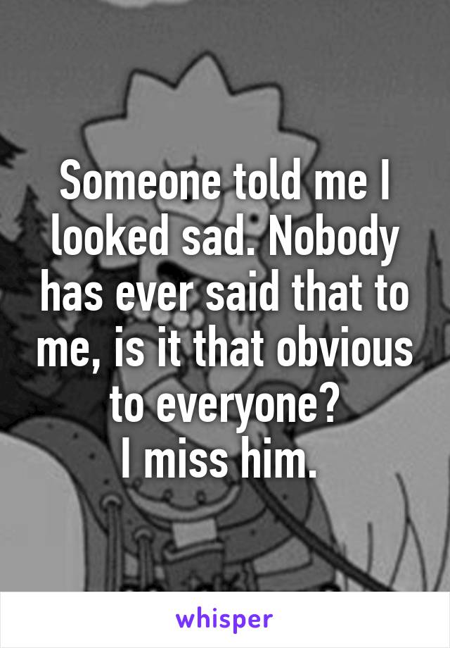 Someone told me I looked sad. Nobody has ever said that to me, is it that obvious to everyone?
I miss him. 