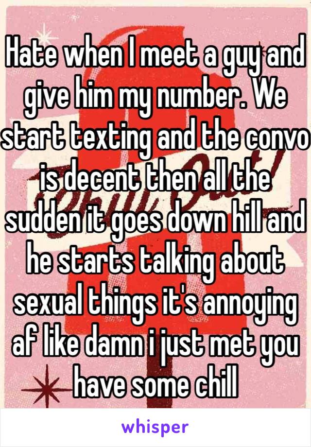 Hate when I meet a guy and give him my number. We start texting and the convo is decent then all the sudden it goes down hill and he starts talking about sexual things it's annoying af like damn i just met you have some chill