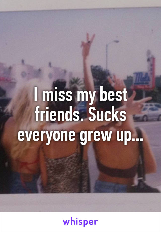 I miss my best friends. Sucks everyone grew up...