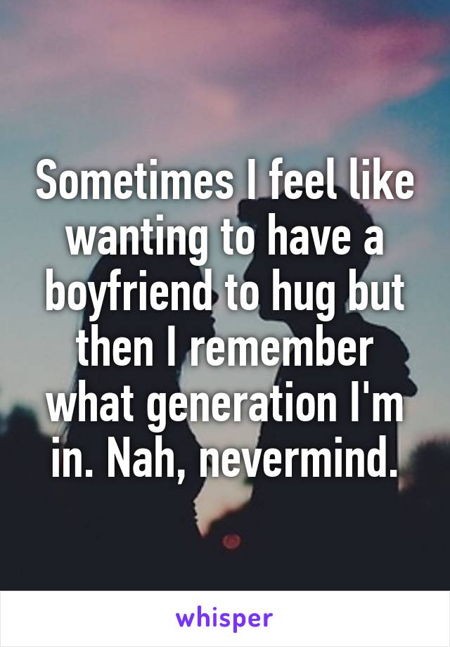 Sometimes I feel like wanting to have a boyfriend to hug but then I remember what generation I'm in. Nah, nevermind.