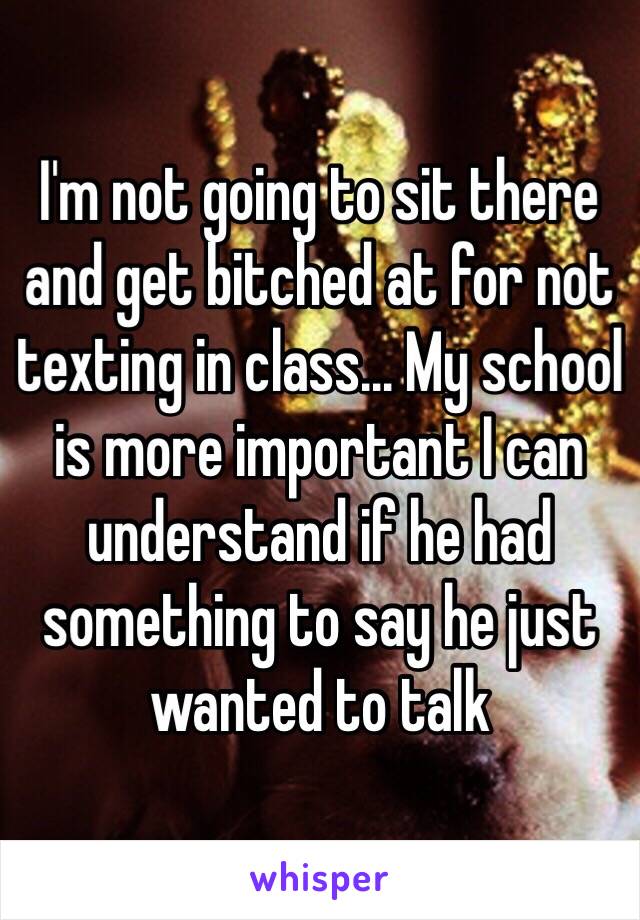 I'm not going to sit there and get bitched at for not texting in class... My school is more important I can understand if he had something to say he just wanted to talk