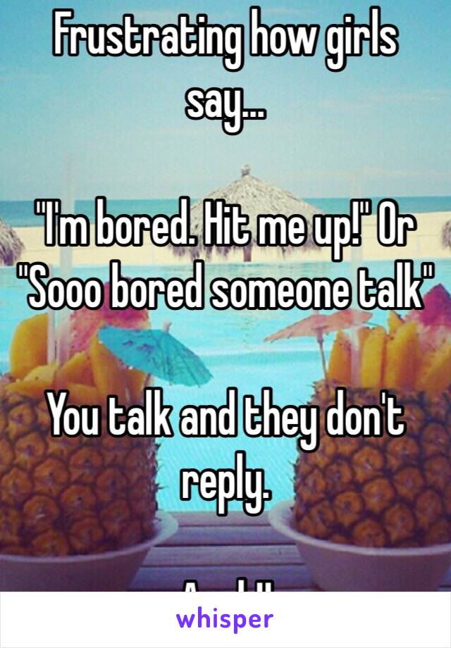 Frustrating how girls say...

"I'm bored. Hit me up!" Or "Sooo bored someone talk"

You talk and they don't reply. 

Argh!!