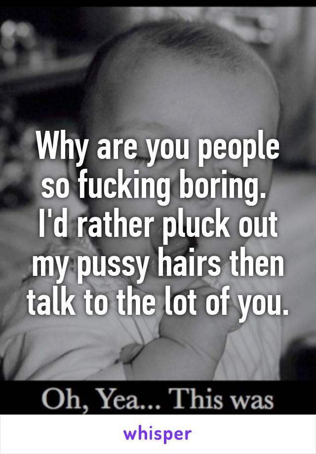 Why are you people so fucking boring. 
I'd rather pluck out my pussy hairs then talk to the lot of you.