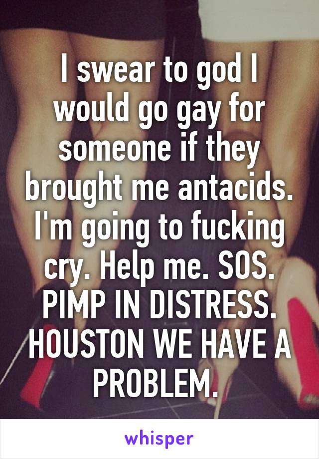 I swear to god I would go gay for someone if they brought me antacids. I'm going to fucking cry. Help me. SOS. PIMP IN DISTRESS. HOUSTON WE HAVE A PROBLEM. 