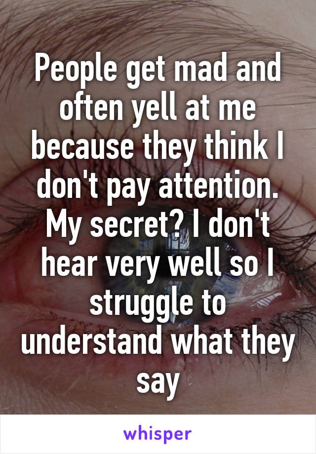 People get mad and often yell at me because they think I don't pay attention.
My secret? I don't hear very well so I struggle to understand what they say