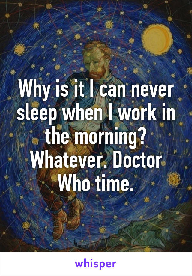 Why is it I can never sleep when I work in the morning? Whatever. Doctor Who time.