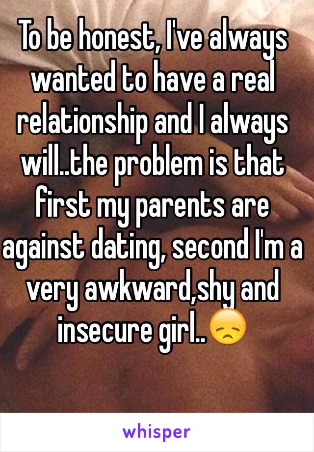 To be honest, I've always wanted to have a real relationship and I always will..the problem is that first my parents are against dating, second I'm a very awkward,shy and insecure girl..😞