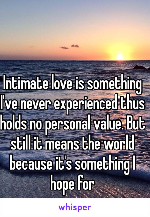 Intimate love is something I've never experienced thus holds no personal value. But still it means the world because it's something I hope for  