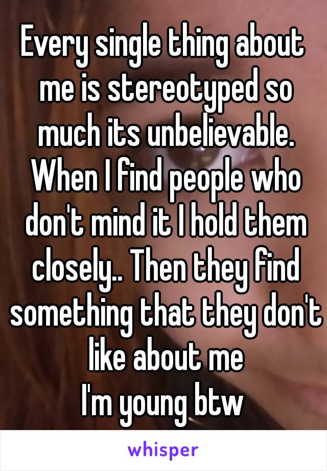 Every single thing about me is stereotyped so much its unbelievable. When I find people who don't mind it I hold them closely.. Then they find something that they don't like about me
I'm young btw