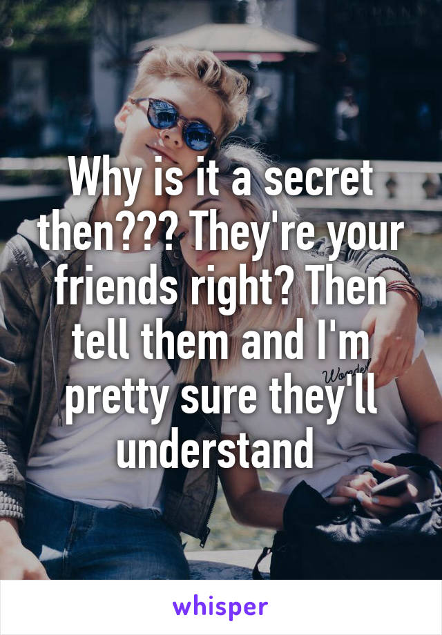 Why is it a secret then??? They're your friends right? Then tell them and I'm pretty sure they'll understand 