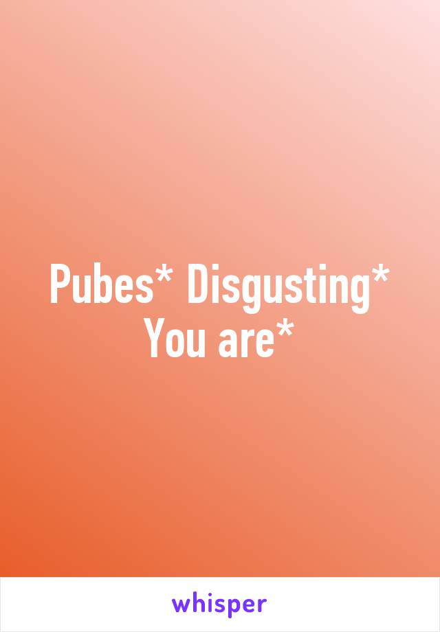 Pubes* Disgusting* You are*