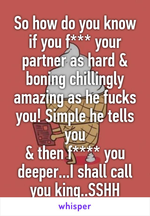 So how do you know if you f*** your partner as hard & boning chillingly amazing as he fucks you! Simple he tells you
& then f**** you deeper...I shall call you king..SSHH