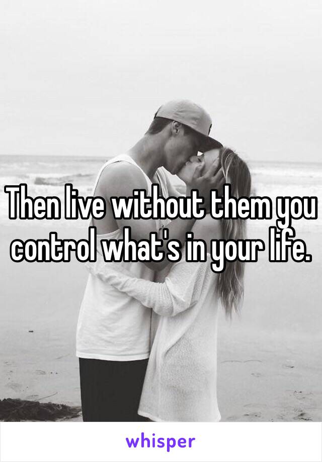 Then live without them you control what's in your life.