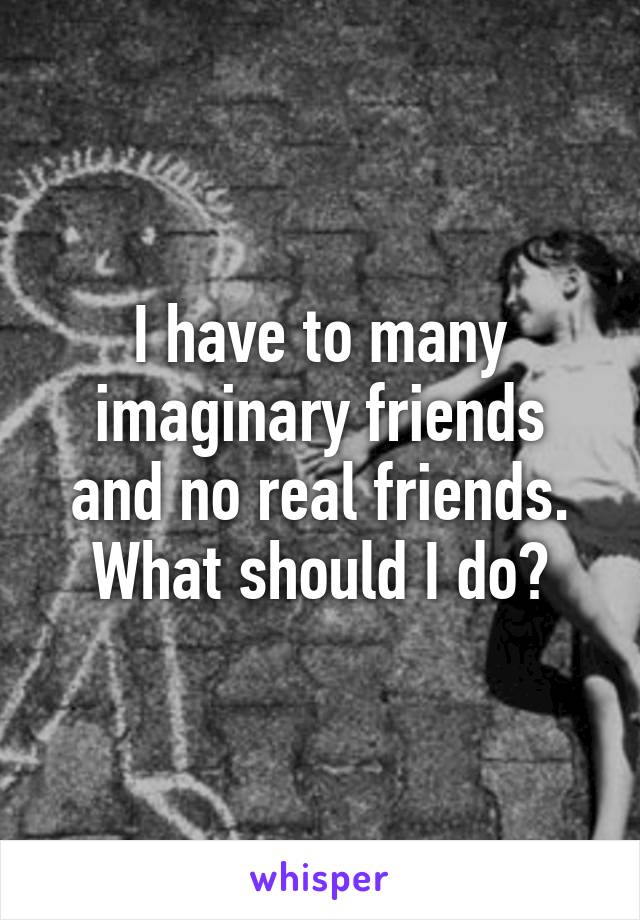 I have to many imaginary friends and no real friends.
What should I do?