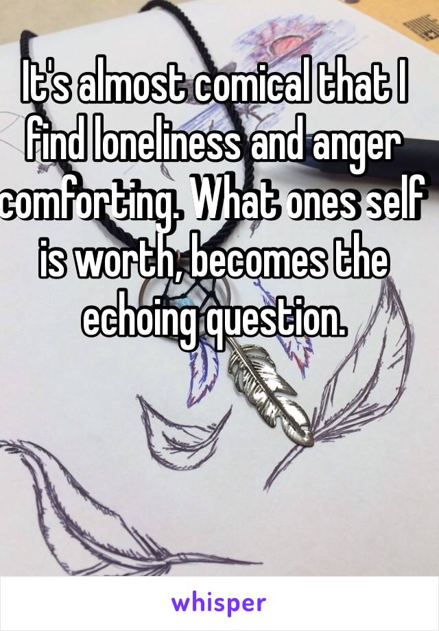 It's almost comical that I find loneliness and anger comforting. What ones self is worth, becomes the echoing question.  